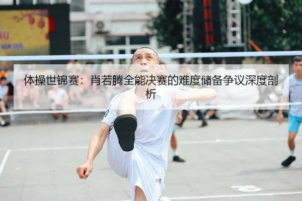 体操世锦赛：肖若腾全能决赛的难度储备争议深度剖析